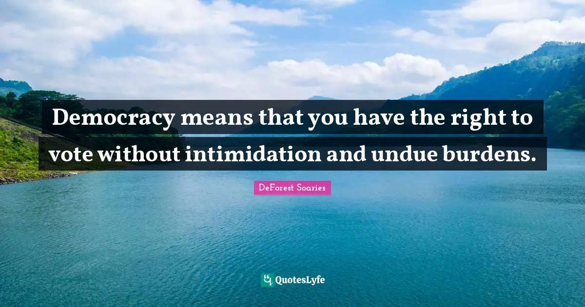 Democracy means that you have the right to vote without intimidation and undue burdens.
