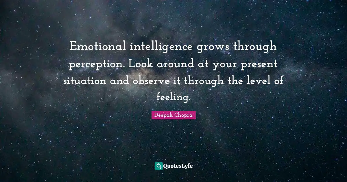 Emotional intelligence grows through perception. Look around at your present situation and observe it through the level of feeling.