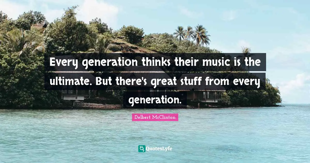 Every generation thinks their music is the ultimate. But there's great stuff from every generation.