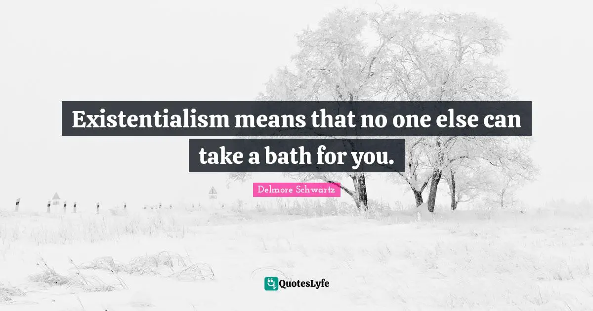 Existentialism means that no one else can take a bath for you.