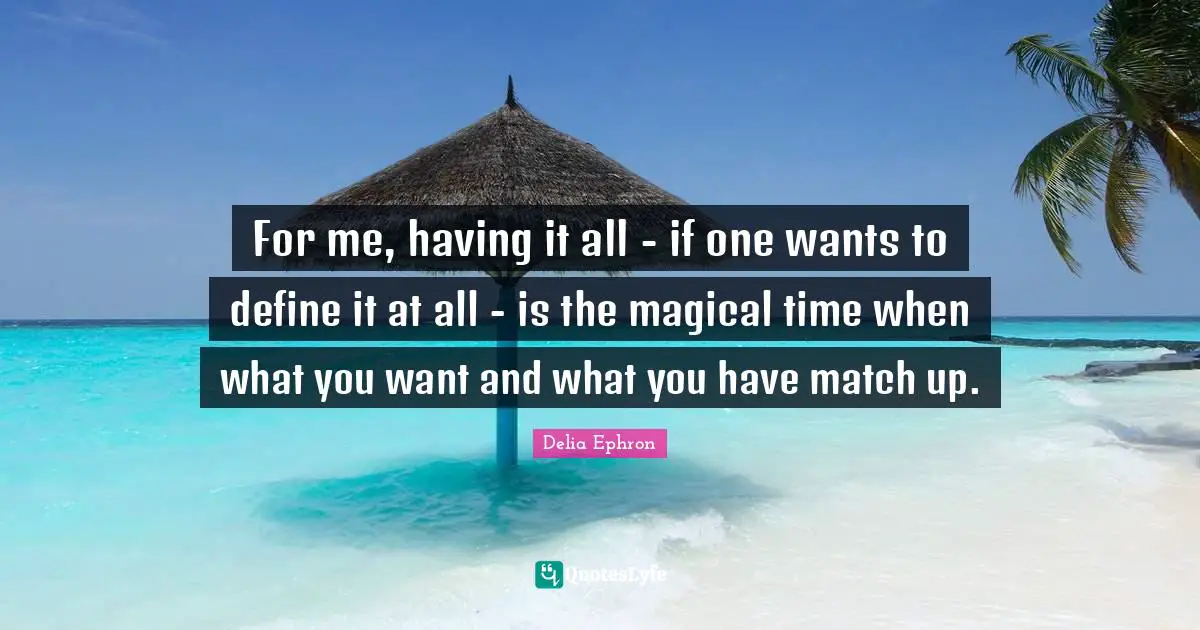For me, having it all - if one wants to define it at all - is the magical time when what you want and what you have match up.