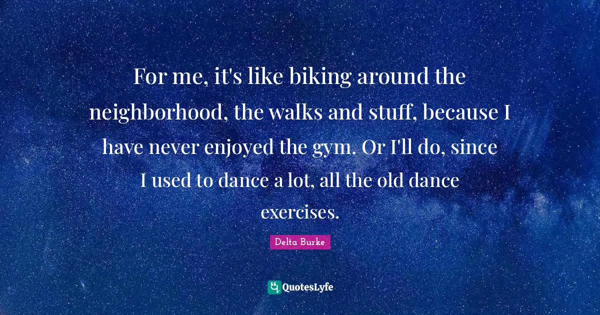 For me, it's like biking around the neighborhood, the walks and stuff, because I have never enjoyed the gym. Or I'll do, since I used to dance a lot, all the old dance exercises.