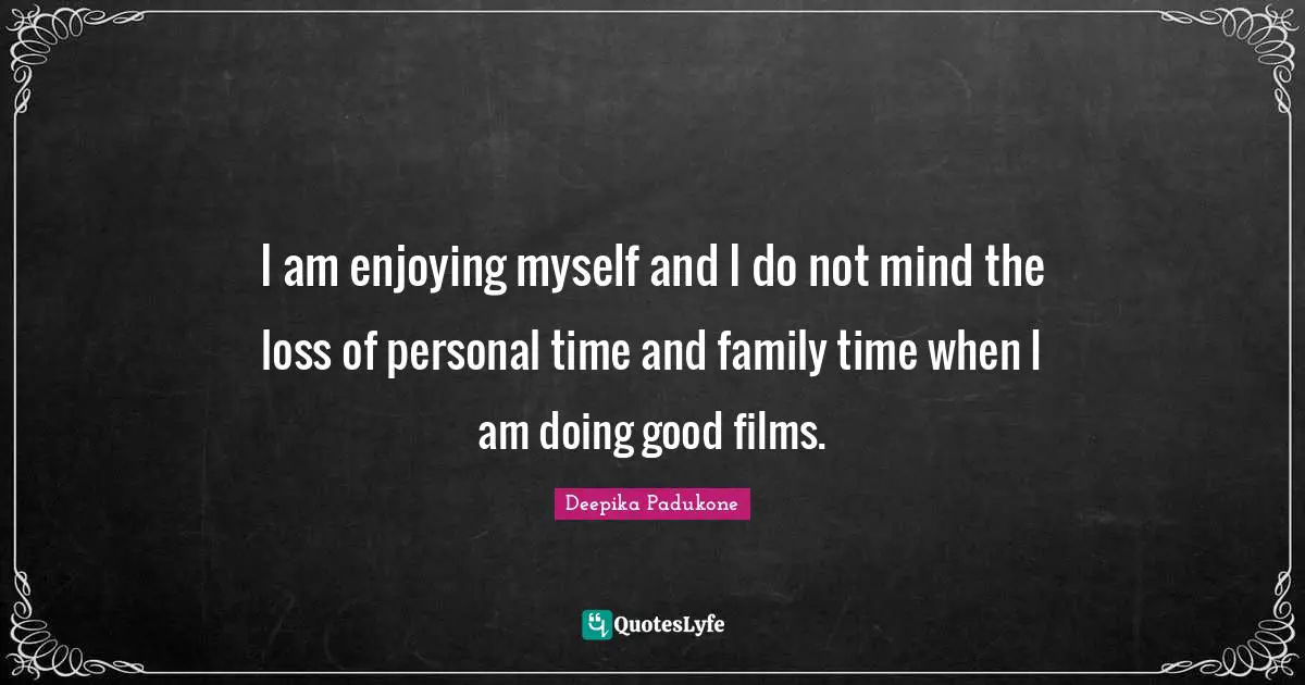 I am enjoying myself and I do not mind the loss of personal time and family time when I am doing good films.