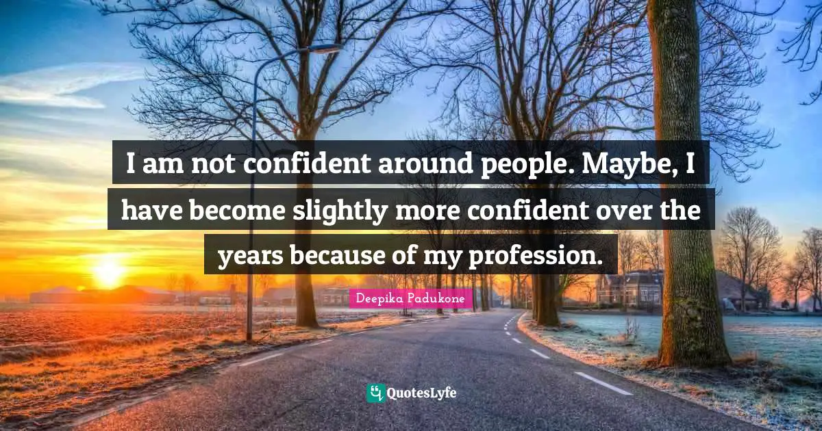 I am not confident around people. Maybe, I have become slightly more confident over the years because of my profession.