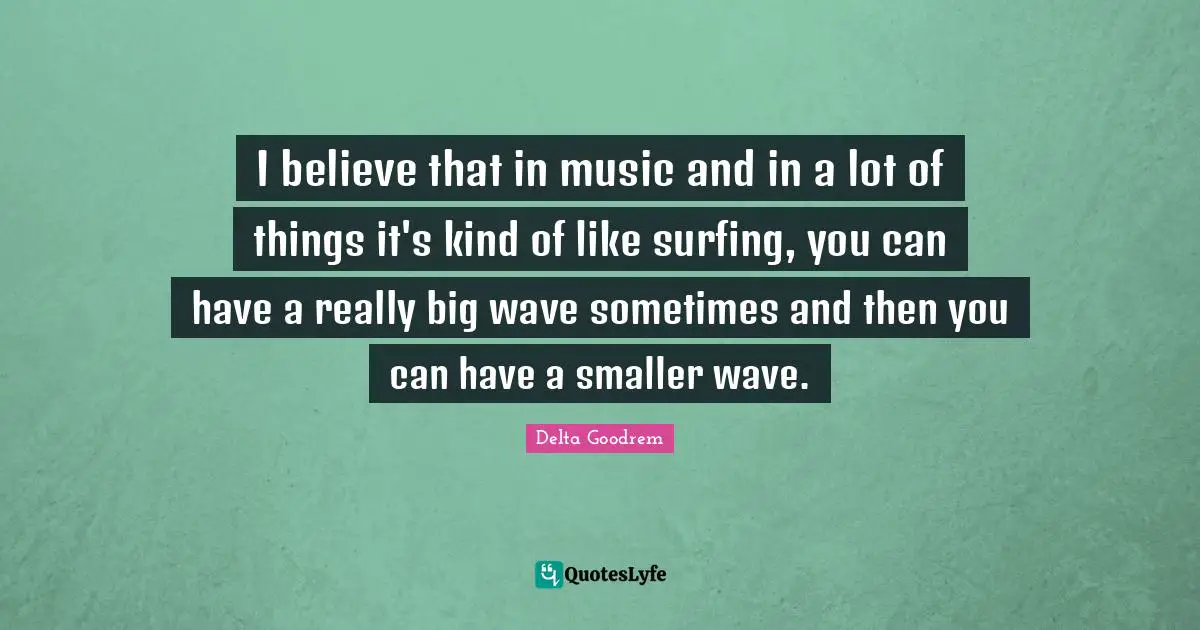 I believe that in music and in a lot of things it's kind of like surfing, you can have a really big wave sometimes and then you can have a smaller wave.