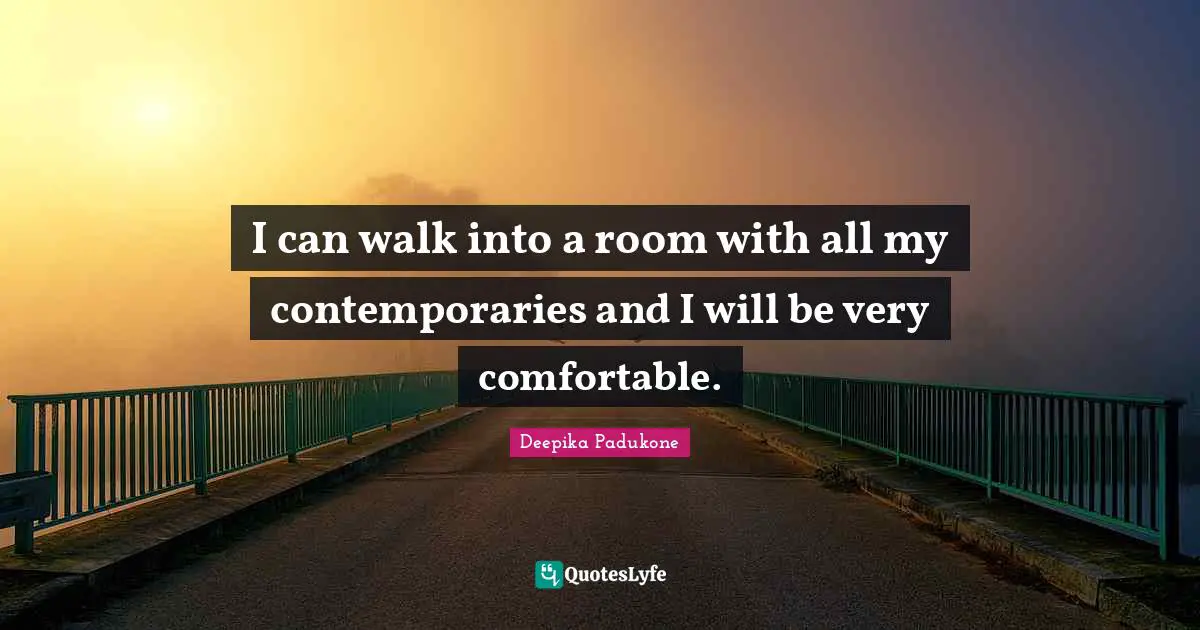 I can walk into a room with all my contemporaries and I will be very comfortable.
