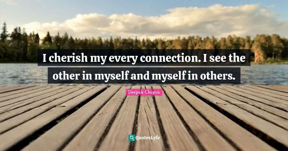 I cherish my every connection. I see the other in myself and myself in others.