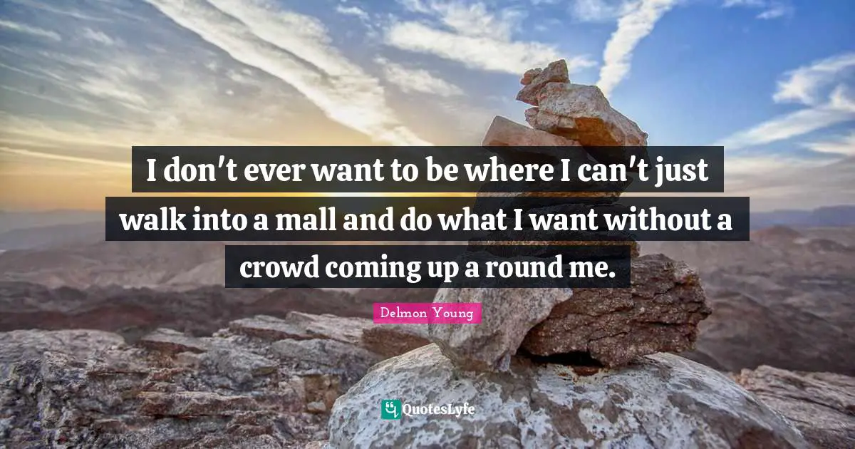 I don't ever want to be where I can't just walk into a mall and do what I want without a crowd coming up a round me.