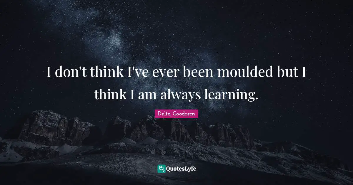 I don't think I've ever been moulded but I think I am always learning.