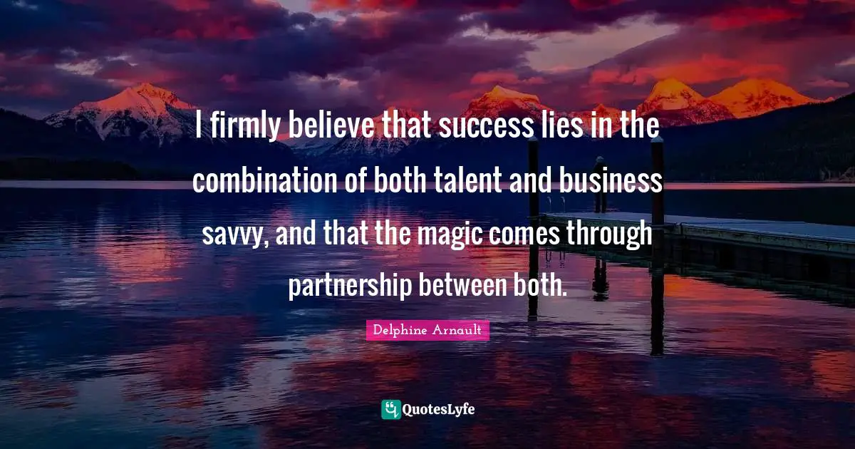 I firmly believe that success lies in the combination of both talent and business savvy, and that the magic comes through partnership between both.