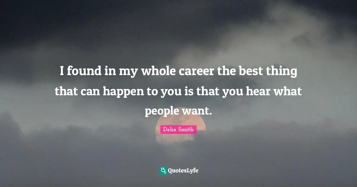 I found in my whole career the best thing that can happen to you is that you hear what people want.