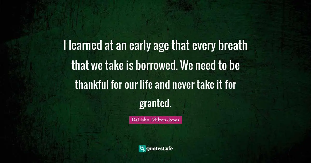 I learned at an early age that every breath that we take is borrowed. We need to be thankful for our life and never take it for granted.