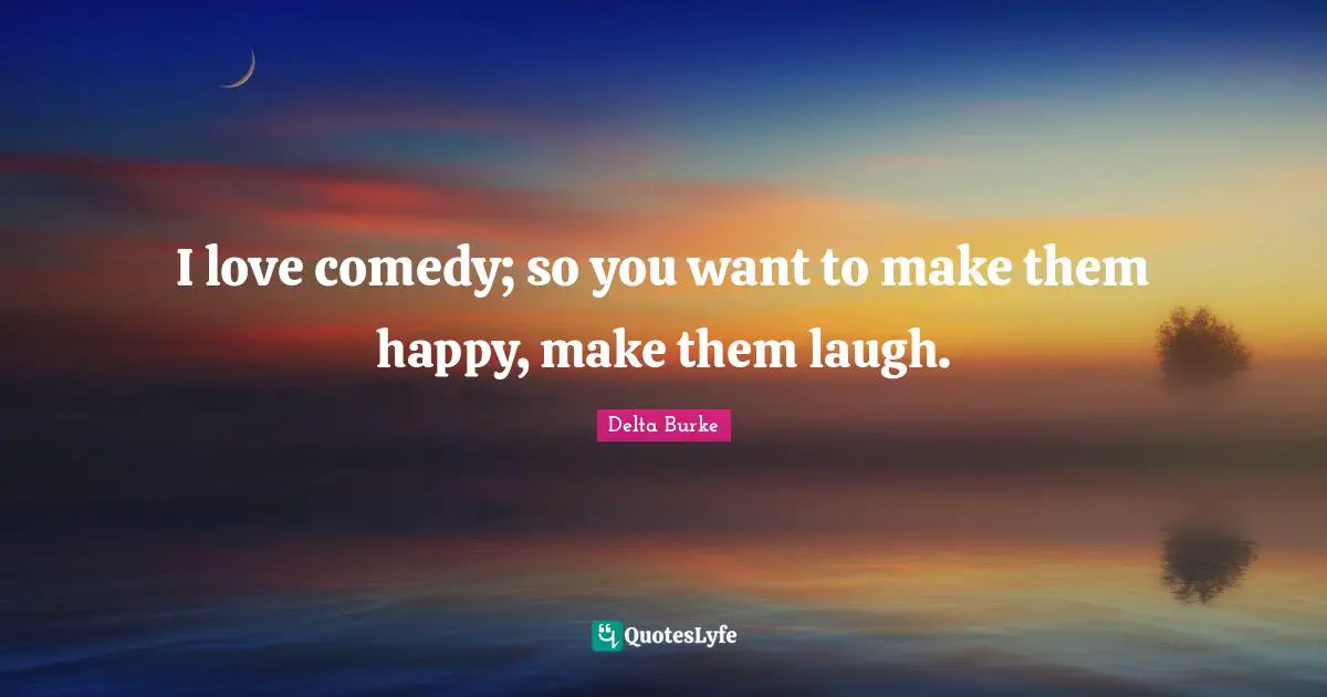 I love comedy; so you want to make them happy, make them laugh.