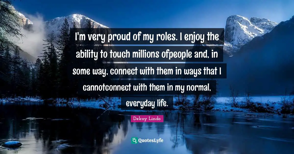 I'm very proud of my roles. I enjoy the ability to touch millions ofpeople and, in some way, connect with them in ways that I cannotconnect with them in my normal, everyday life.
