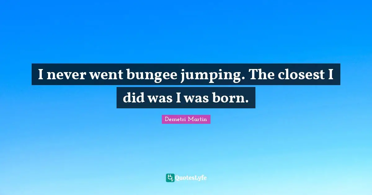 I never went bungee jumping. The closest I did was I was born.