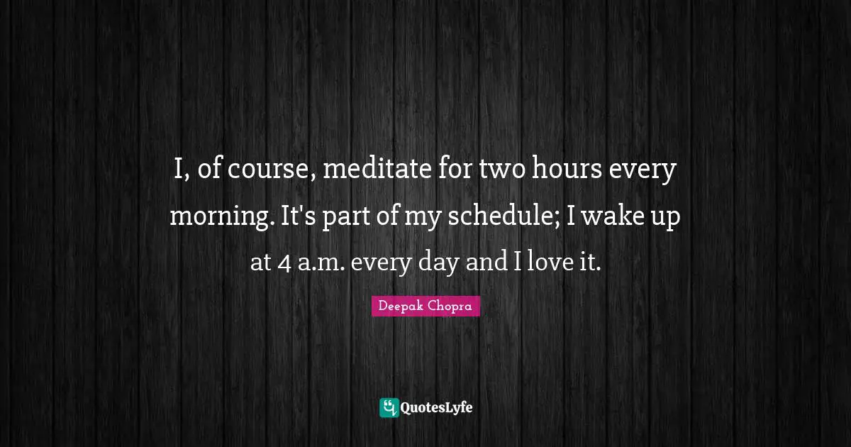 I, of course, meditate for two hours every morning. It's part of my schedule; I wake up at 4 a.m. every day and I love it.