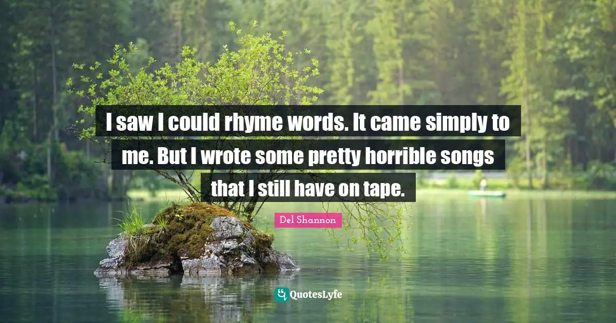 I saw I could rhyme words. It came simply to me. But I wrote some pretty horrible songs that I still have on tape.