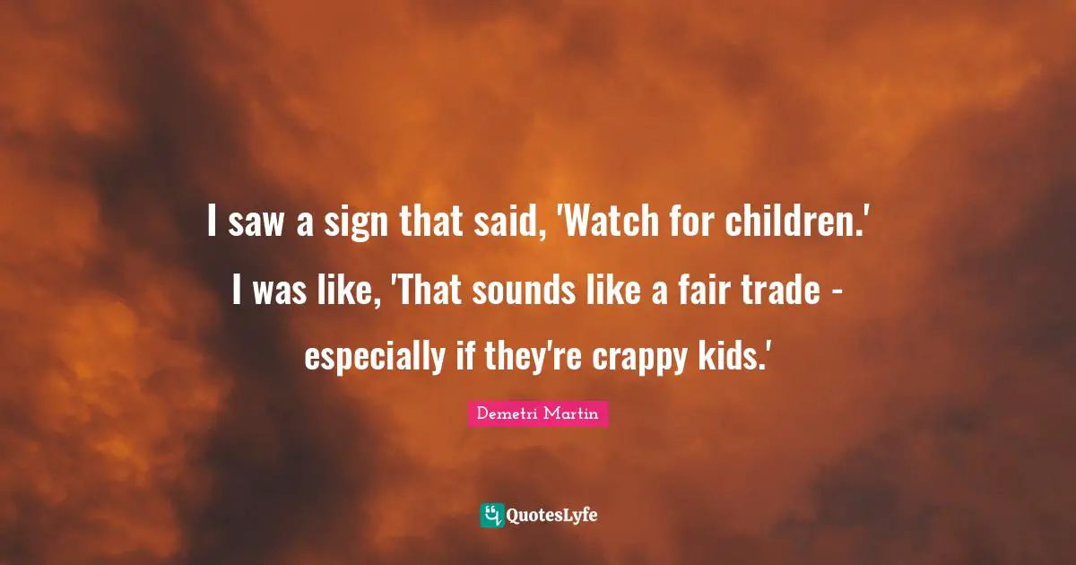 I saw a sign that said, 'Watch for children.' I was like, 'That sounds like a fair trade - especially if they're crappy kids.'