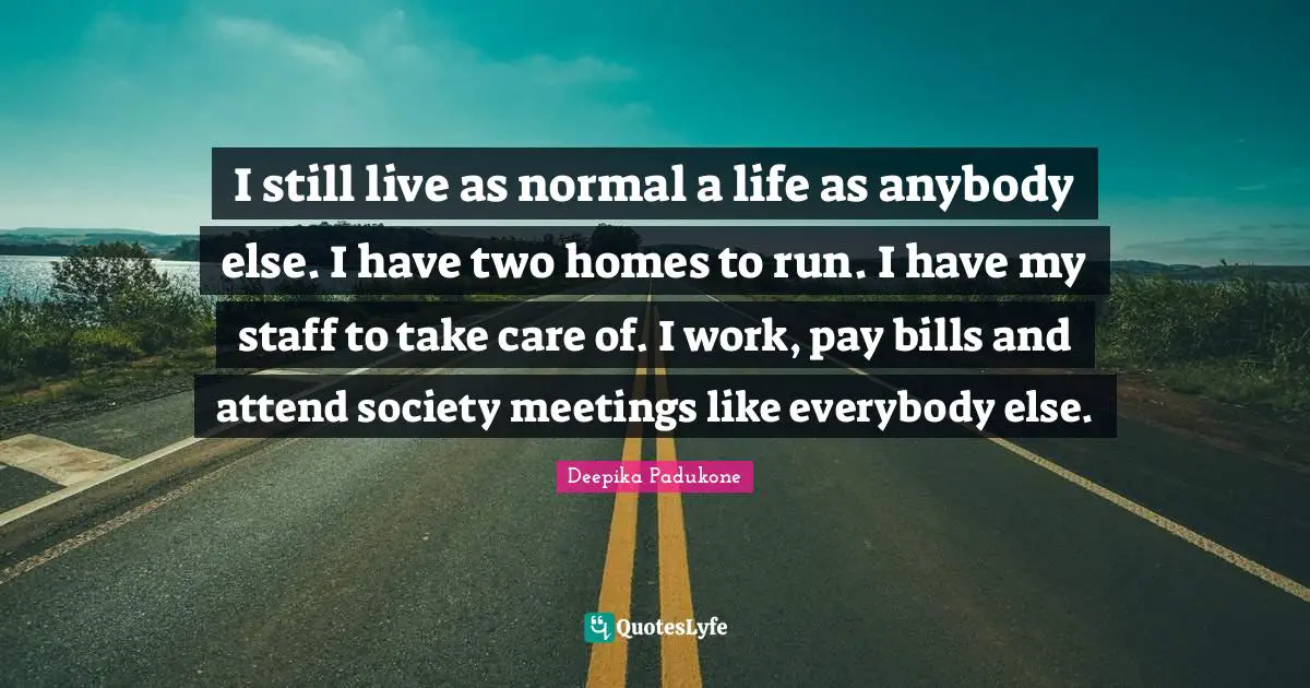 I still live as normal a life as anybody else. I have two homes to run. I have my staff to take care of. I work, pay bills and attend society meetings like everybody else.