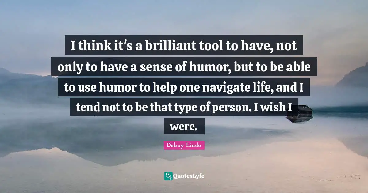 I think it's a brilliant tool to have, not only to have a sense of humor, but to be able to use humor to help one navigate life, and I tend not to be that type of person. I wish I were.