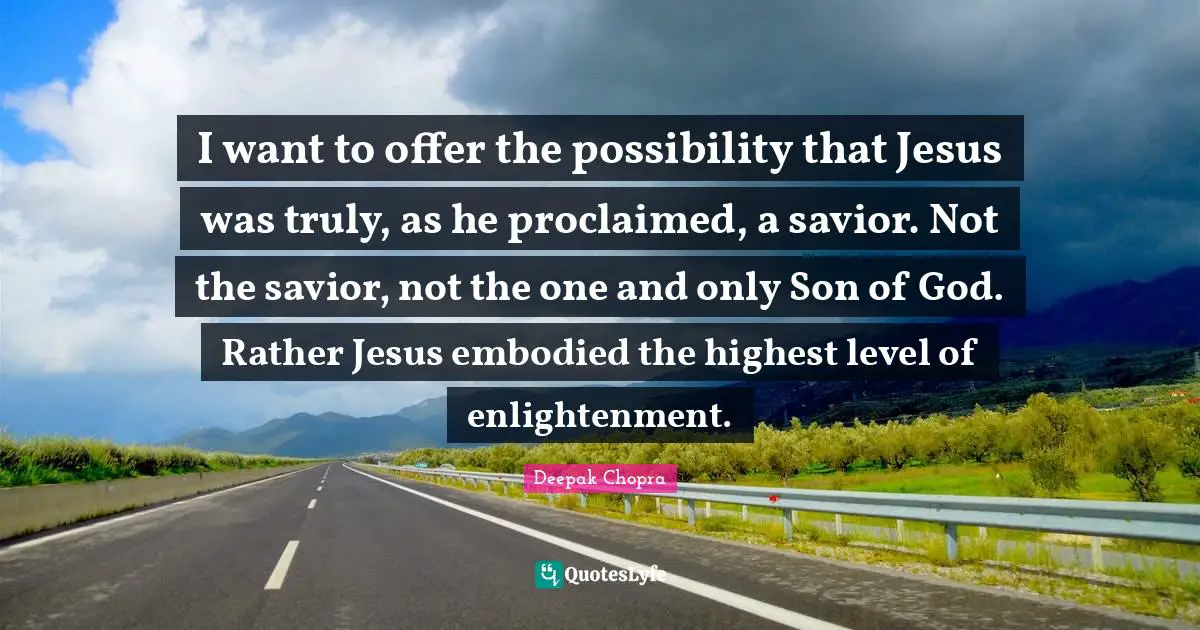 I want to offer the possibility that Jesus was truly, as he proclaimed, a savior. Not the savior, not the one and only Son of God. Rather Jesus embodied the highest level of enlightenment.