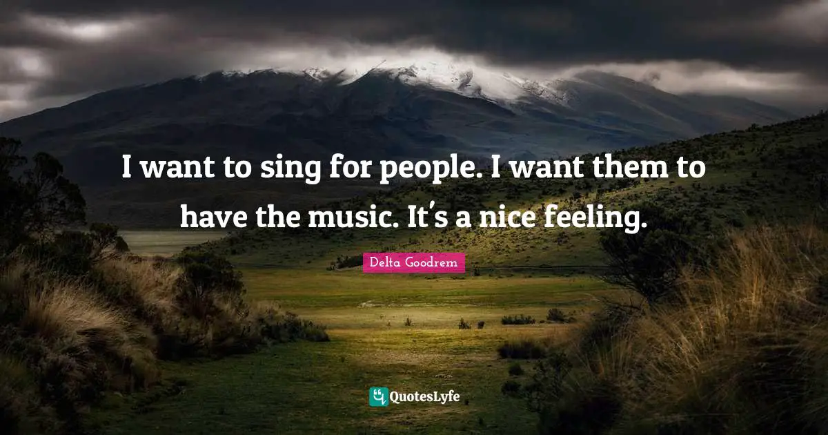 I want to sing for people. I want them to have the music. It's a nice feeling.