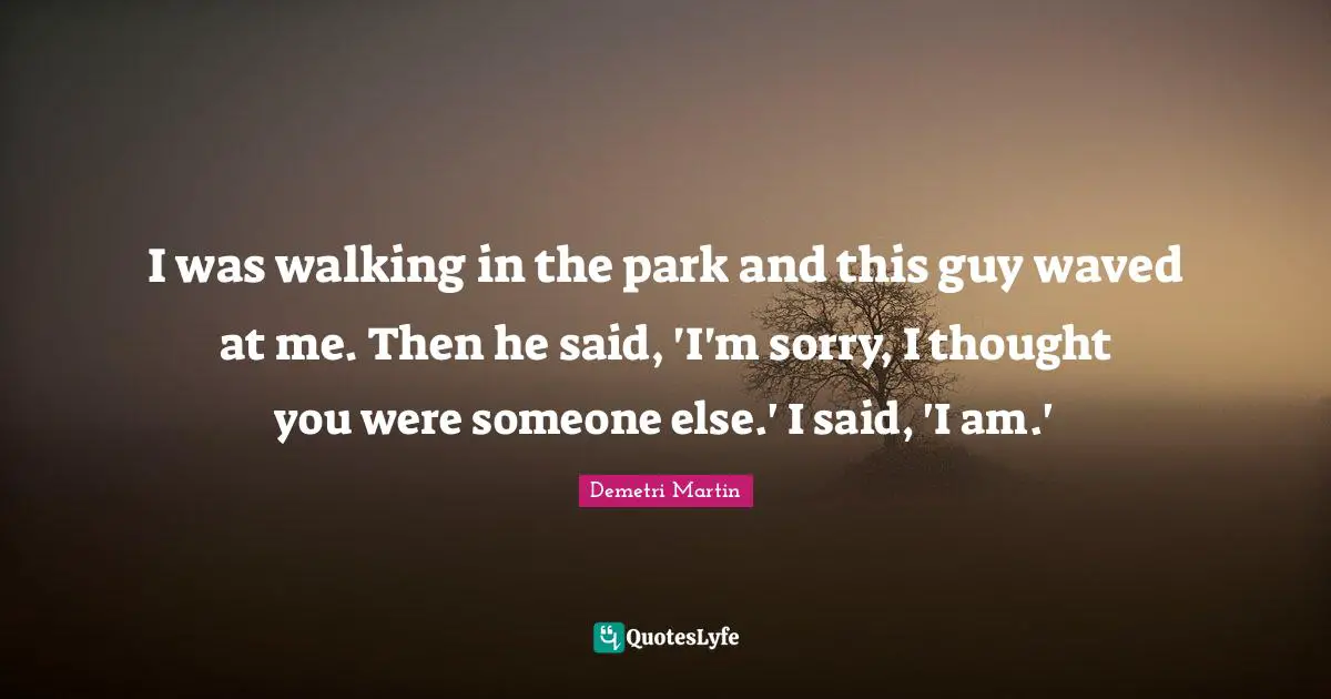 I was walking in the park and this guy waved at me. Then he said, 'I'm sorry, I thought you were someone else.' I said, 'I am.'