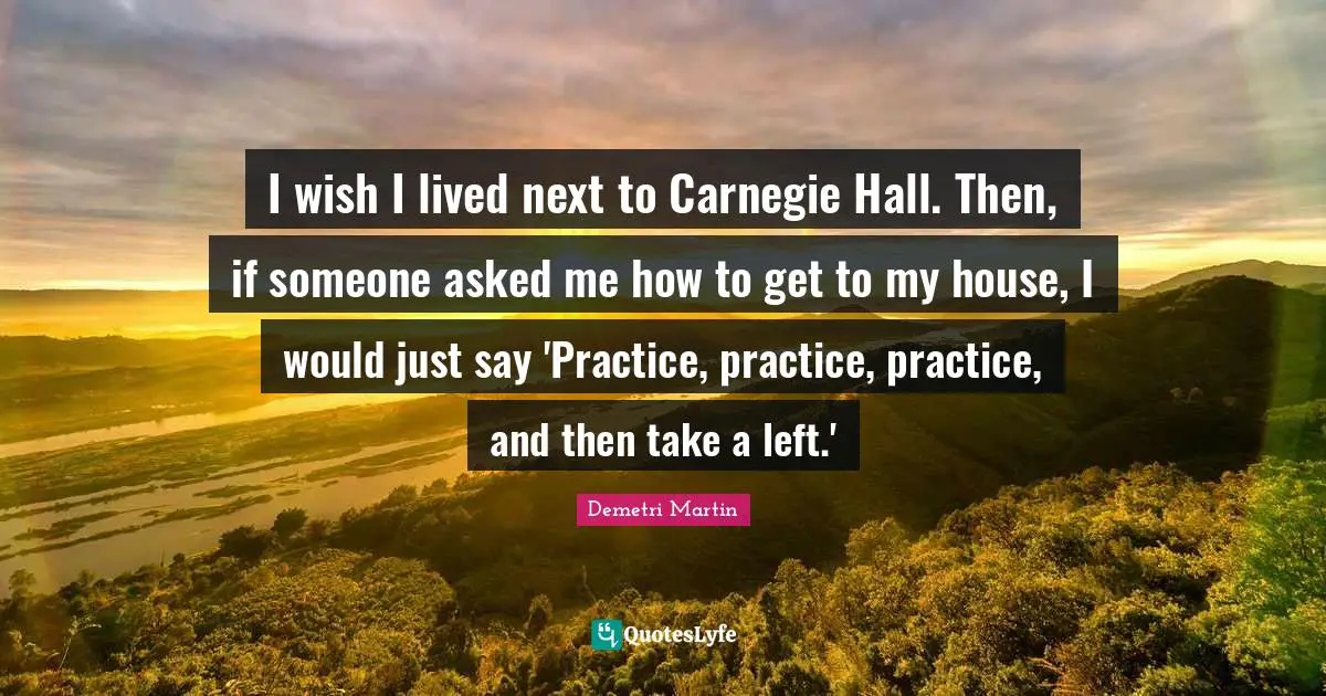 I wish I lived next to Carnegie Hall. Then, if someone asked me how to get to my house, I would just say 'Practice, practice, practice, and then take a left.'