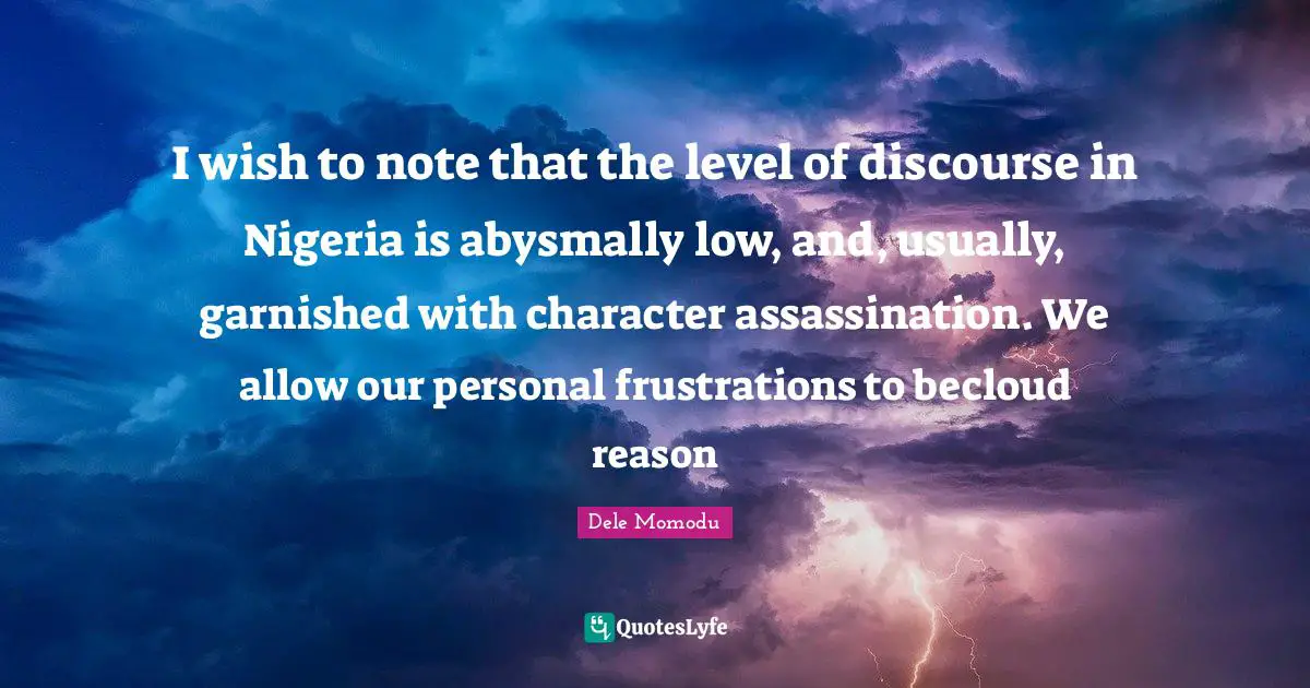 I wish to note that the level of discourse in Nigeria is abysmally low, and, usually, garnished with character assassination. We allow our personal frustrations to becloud reason