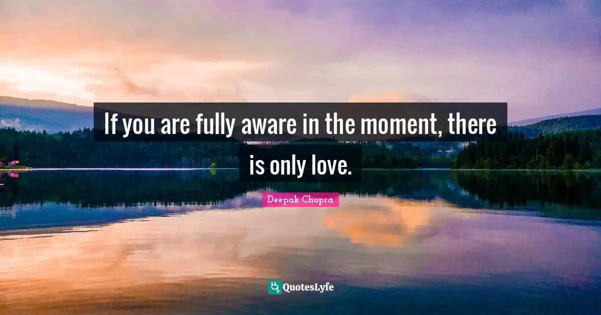 If you are fully aware in the moment, there is only love.