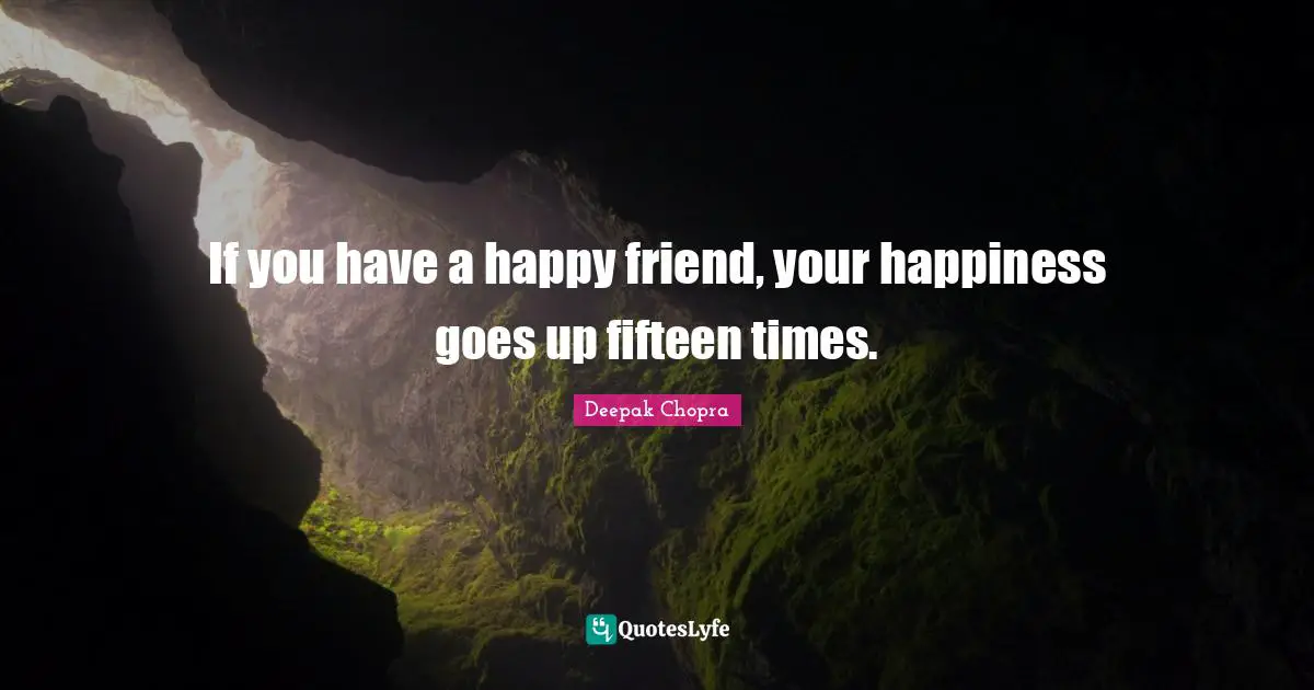 If you have a happy friend, your happiness goes up fifteen times.