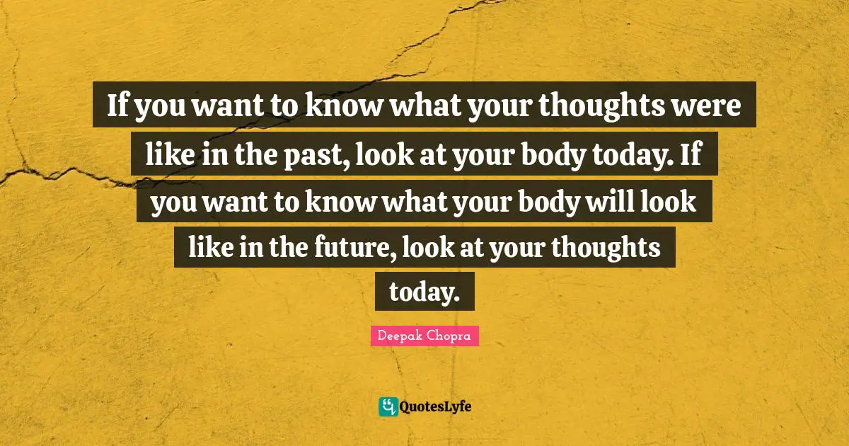 If you want to know what your thoughts were like in the past, look at your body today. If you want to know what your body will look like in the future, look at your thoughts today.