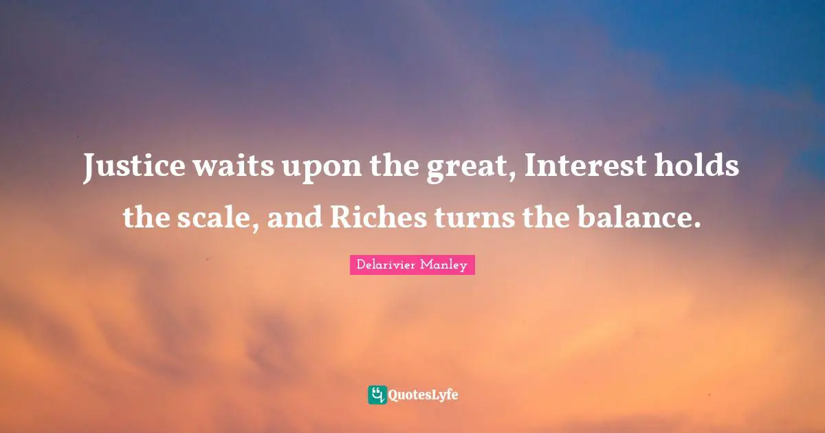 Delarivier Manley Quotes: "Justice waits upon the great, Interest holds the scale, and Riches turns the balance."
