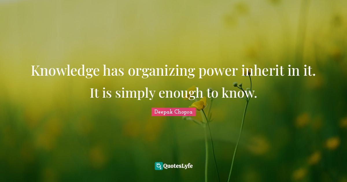 Knowledge has organizing power inherit in it. It is simply enough to know.