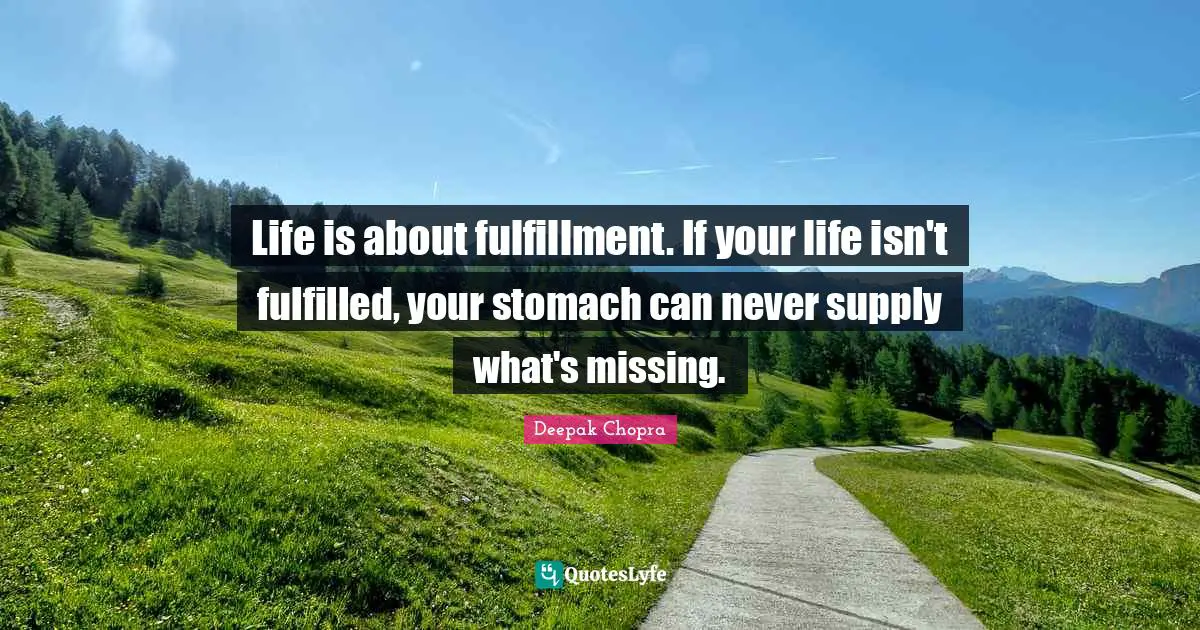 Life is about fulfillment. If your life isn't fulfilled, your stomach can never supply what's missing.