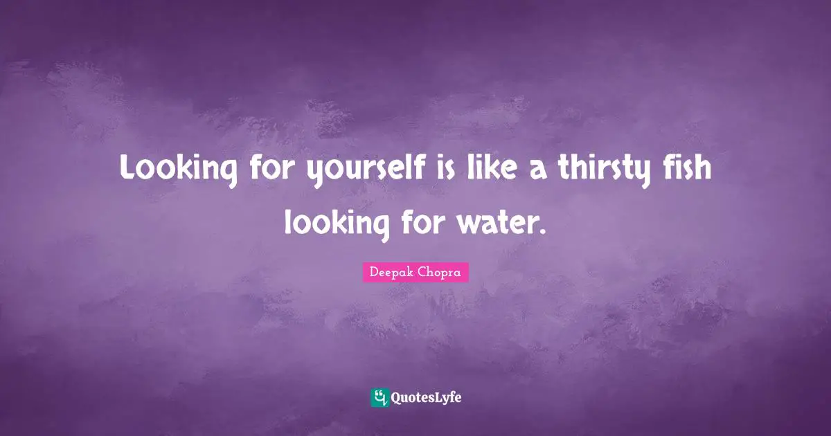 Looking for yourself is like a thirsty fish looking for water.