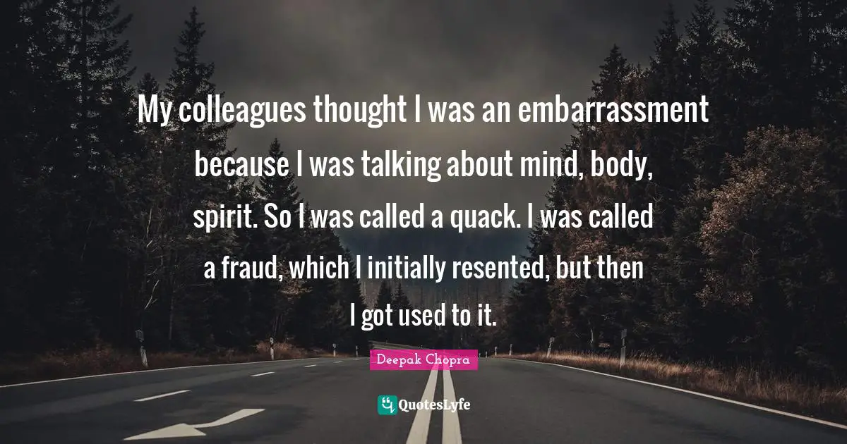 My colleagues thought I was an embarrassment because I was talking about mind, body, spirit. So I was called a quack. I was called a fraud, which I initially resented, but then I got used to it.