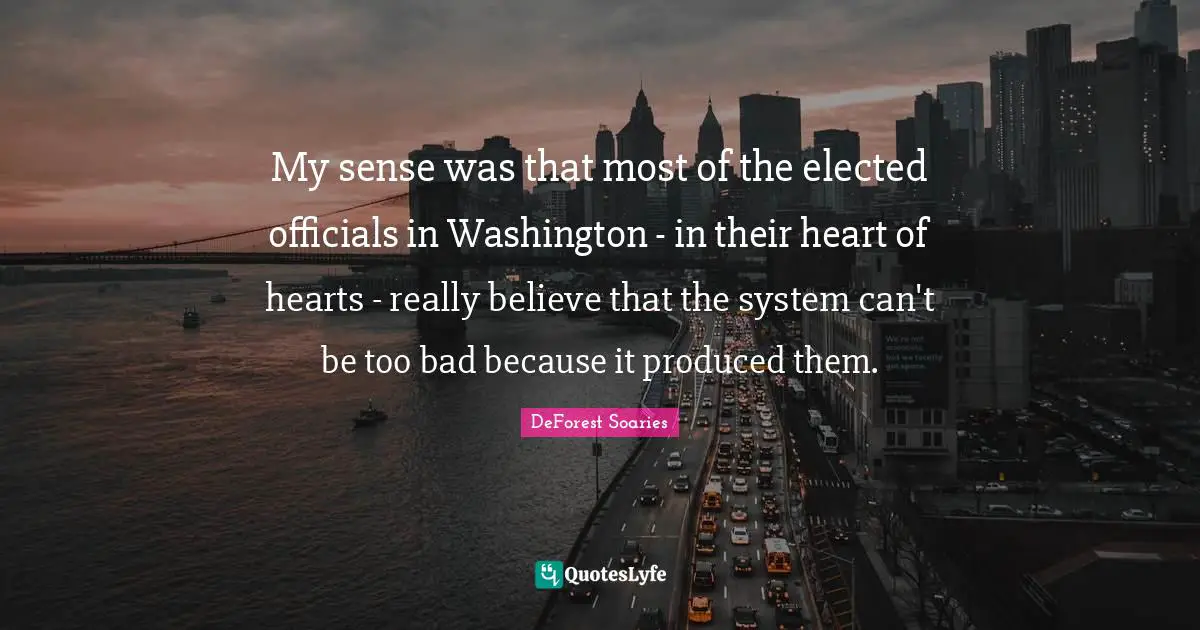 My sense was that most of the elected officials in Washington - in their heart of hearts - really believe that the system can't be too bad because it produced them.