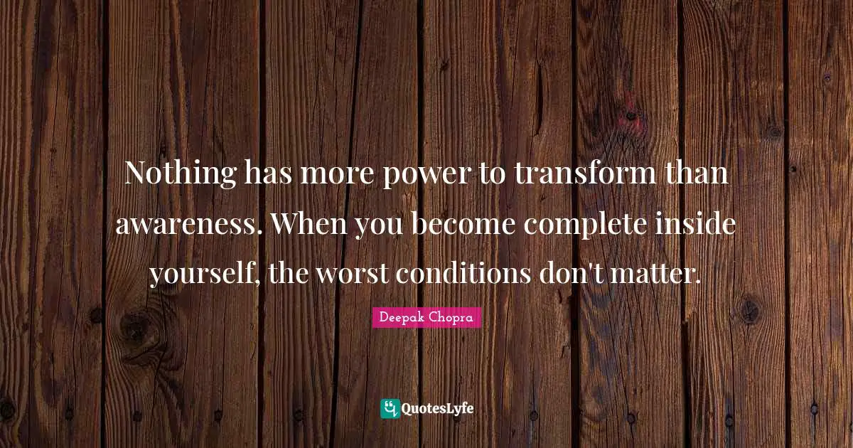 Nothing has more power to transform than awareness. When you become complete inside yourself, the worst conditions don't matter.