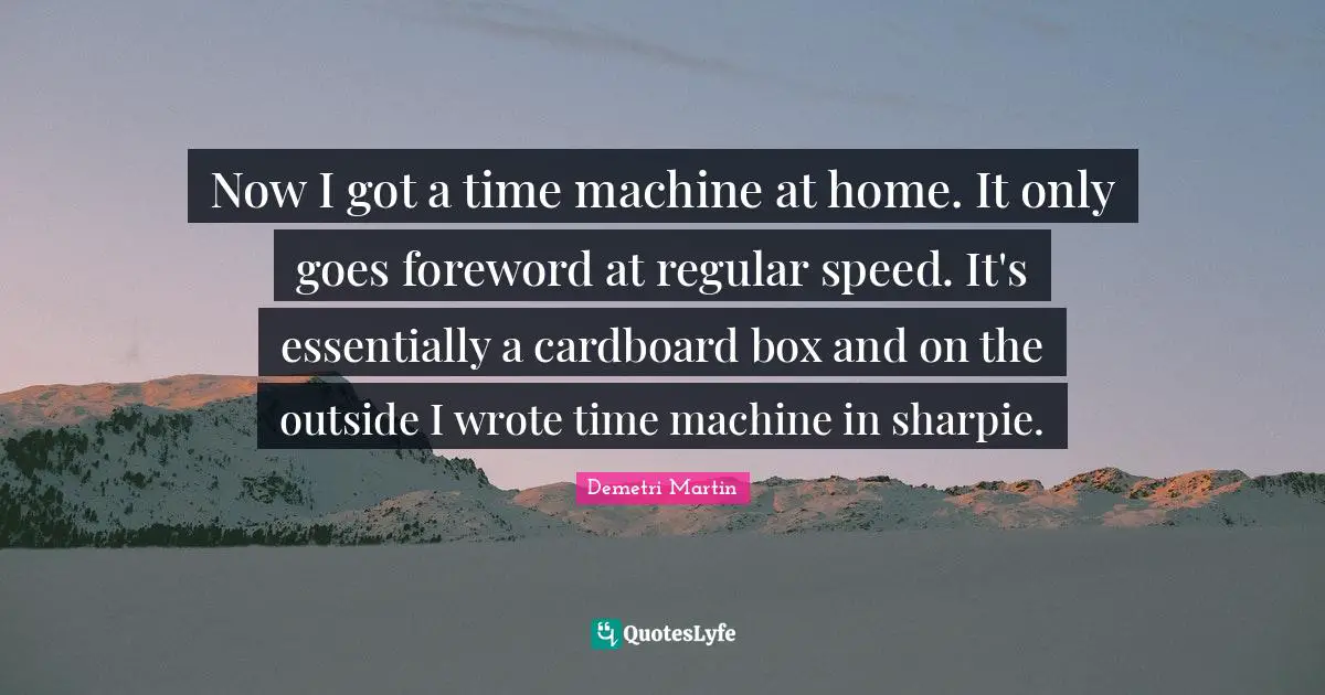 Now I got a time machine at home. It only goes foreword at regular speed. It's essentially a cardboard box and on the outside I wrote time machine in sharpie.