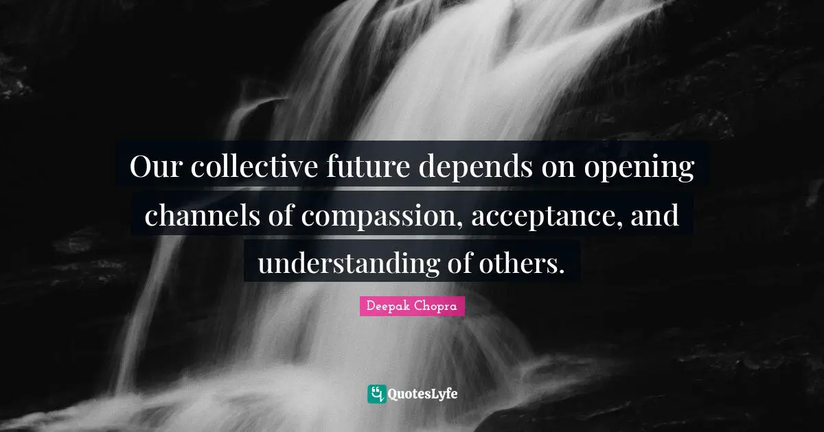 Our collective future depends on opening channels of compassion, acceptance, and understanding of others.
