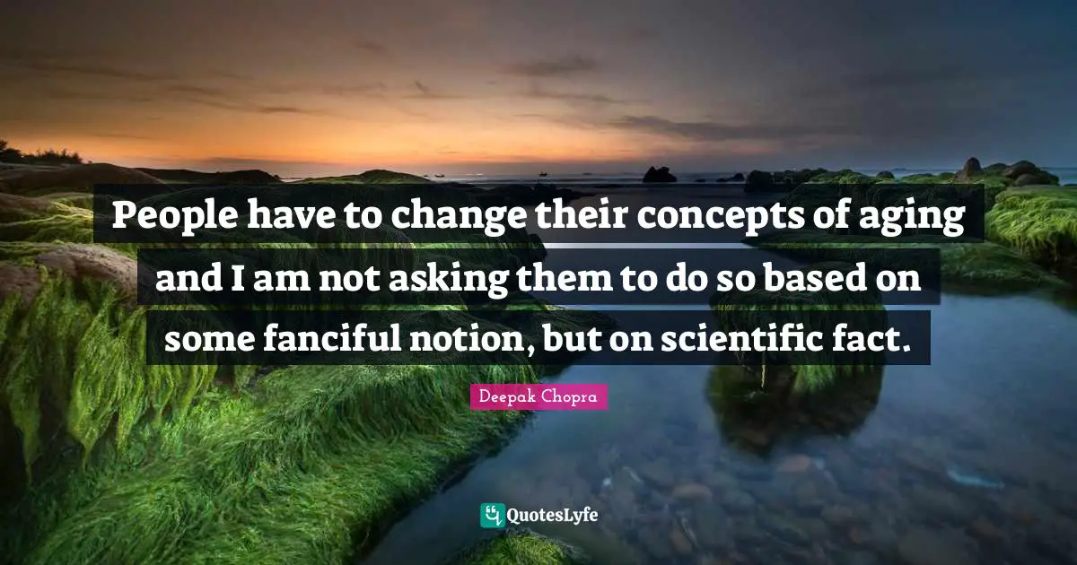 People have to change their concepts of aging and I am not asking them to do so based on some fanciful notion, but on scientific fact.