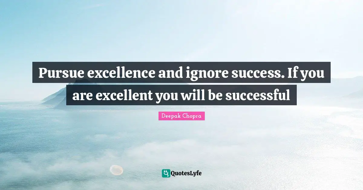 Pursue excellence and ignore success. If you are excellent you will be successful