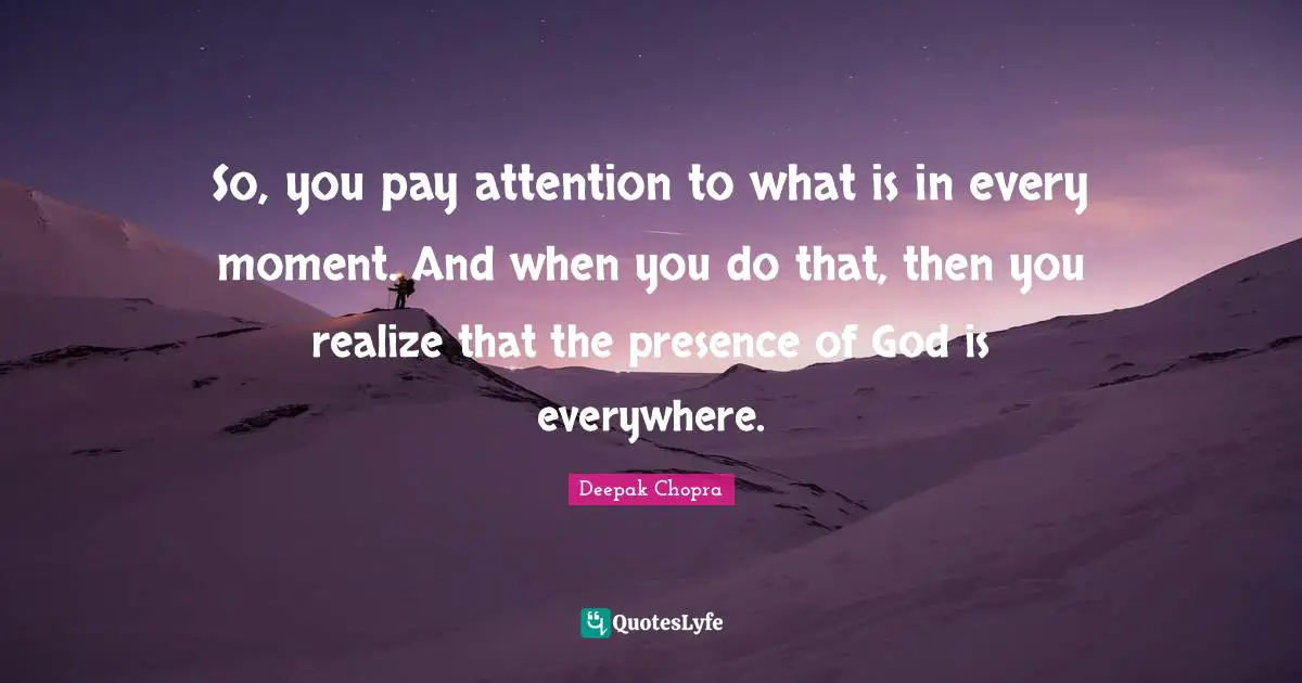 So, you pay attention to what is in every moment. And when you do that, then you realize that the presence of God is everywhere.