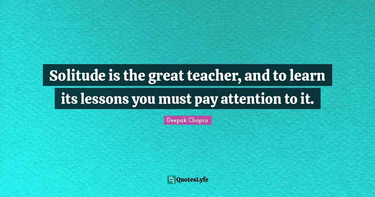 Solitude is the great teacher, and to learn its lessons you must pay attention to it.
