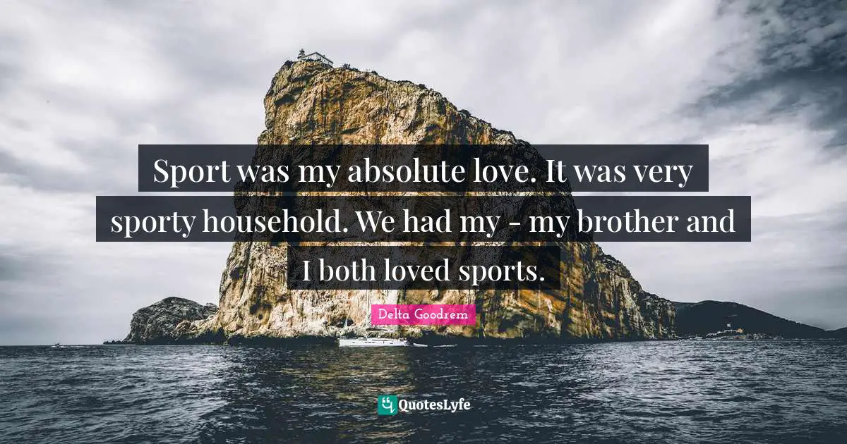 Sport was my absolute love. It was very sporty household. We had my - my brother and I both loved sports.
