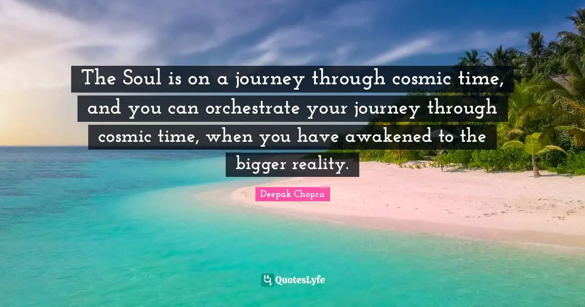 The Soul is on a journey through cosmic time, and you can orchestrate your journey through cosmic time, when you have awakened to the bigger reality.