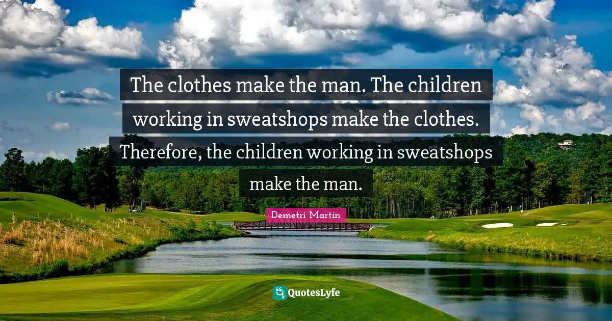 Demetri Martin Quotes: "The clothes make the man. The children working in sweatshops make the clothes. Therefore, the children working in sweatshops make the man."