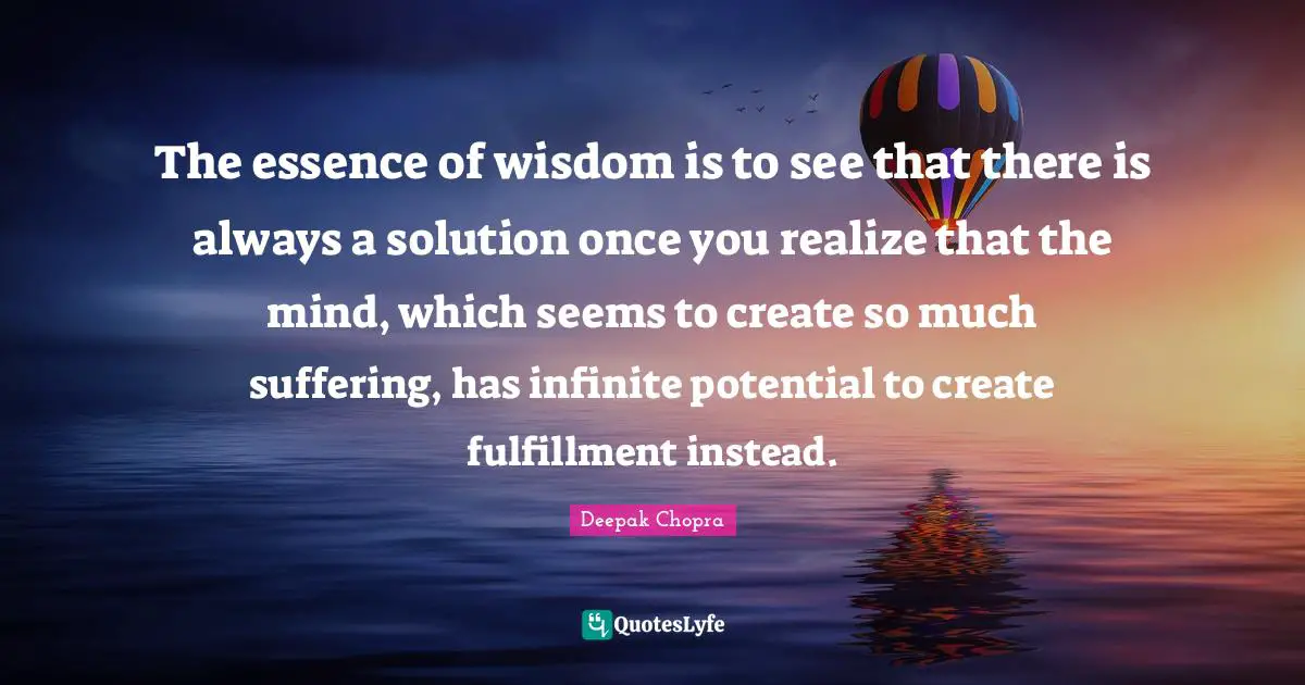 The essence of wisdom is to see that there is always a solution once you realize that the mind, which seems to create so much suffering, has infinite potential to create fulfillment instead.