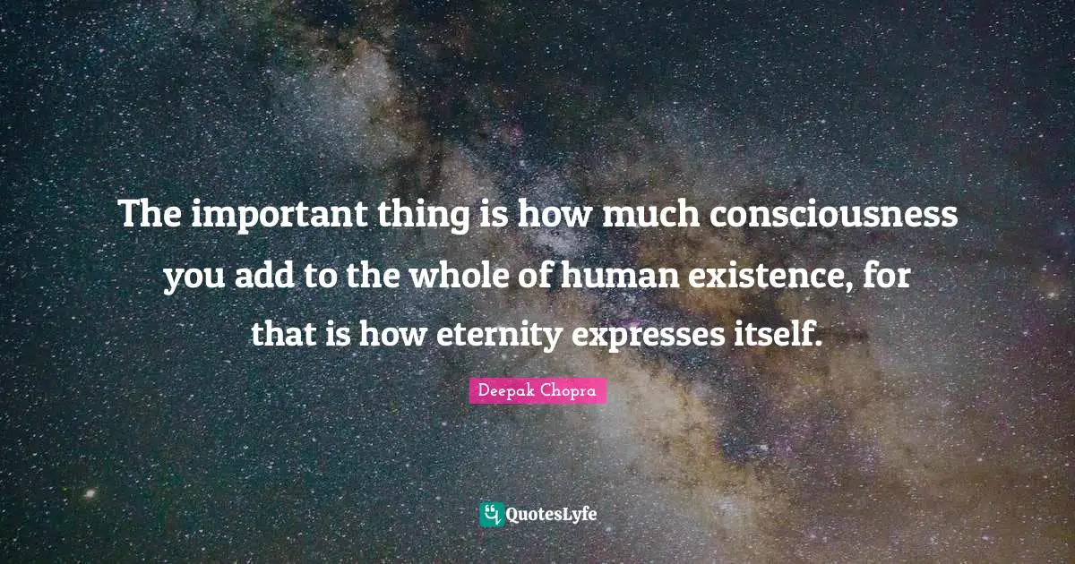The important thing is how much consciousness you add to the whole of human existence, for that is how eternity expresses itself.